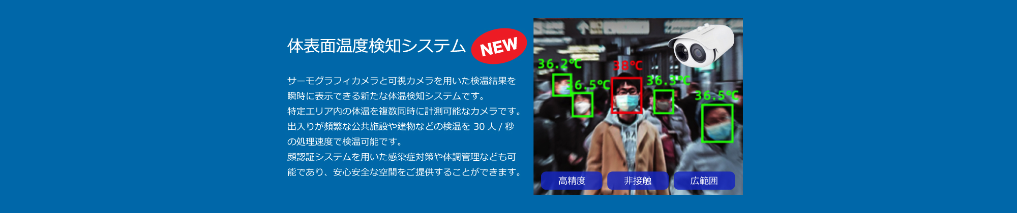 サーモグラフィカメラと可視カメラを用いた検温結果を瞬時に表示できる新たな体表面温度検知システムです。特定エリア内の体温を複数同時に計測可能なカメラです。出入りが頻繁な公共施設や建物などの検温を 30人/秒の処理速度で検温可能です。