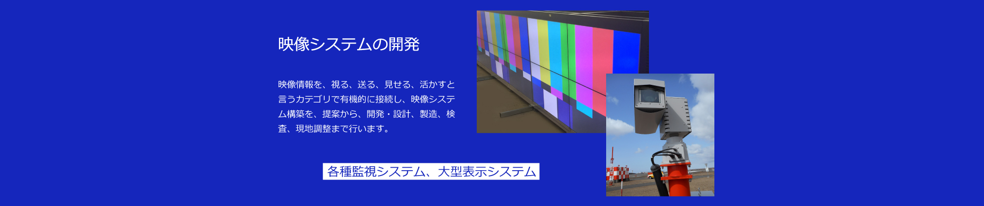 映像システムの開発：空港滑走路監視システム、空港気象監視システム、火山監視システム、港湾監視システム、発電所施設監視システム、道路監視システムの受託開発を致します。