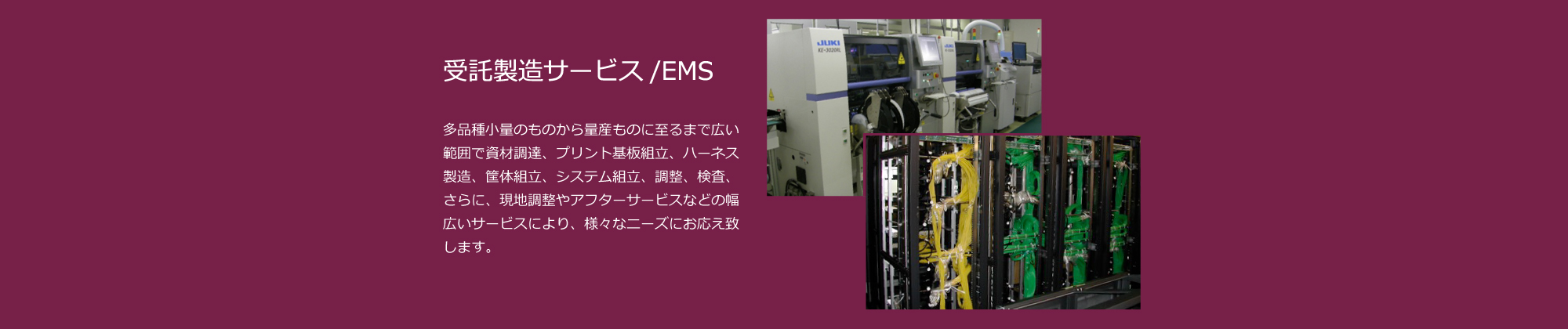 受託製造サービス/EMS：多品種小量のものから量産ものに至るまで、電子機器・通信機器・映像機器・映像システムの資材調達、プリント基板組立、ハーネス製造、筐体組立、システム組立、調整、検査などの受託製造を行っています。