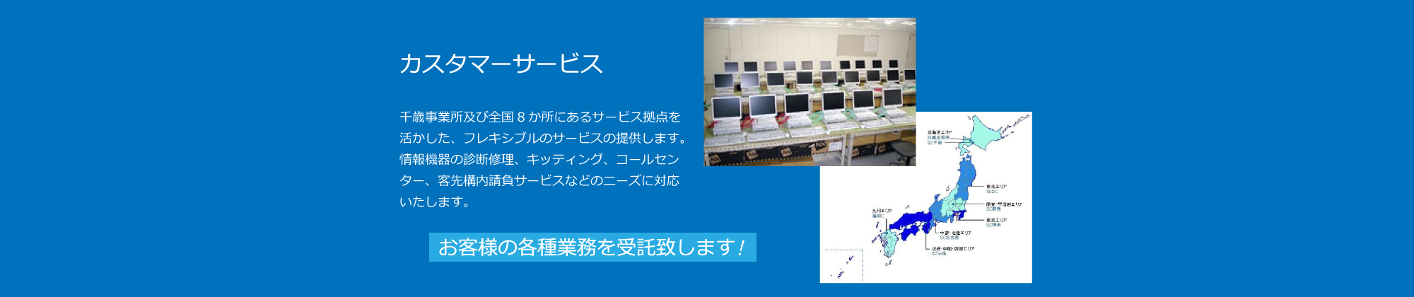 カスタマーサービス：全国８拠点で、情報機器の診断修理、キッティング、コールセンター、客先校内請負サービスなどのニーズに対応いたします。