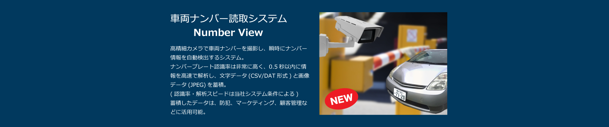 車両ナンバー読取システム Number View：高精細カメラで車両ナンバーを撮影し、瞬時にナンバー情報を自動検出するシステム。ナンバープレート認識率は非常に高く、0.5秒以内に情報を高速で解析し、文字データ(CSV/DAT形式)と画像データ(JPEG)を蓄積。